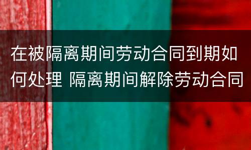 在被隔离期间劳动合同到期如何处理 隔离期间解除劳动合同