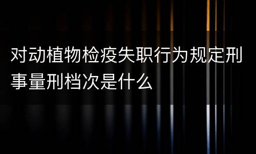 对动植物检疫失职行为规定刑事量刑档次是什么