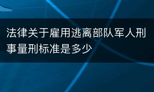 法律关于雇用逃离部队军人刑事量刑标准是多少