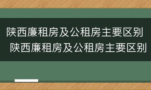 陕西廉租房及公租房主要区别 陕西廉租房及公租房主要区别是什么