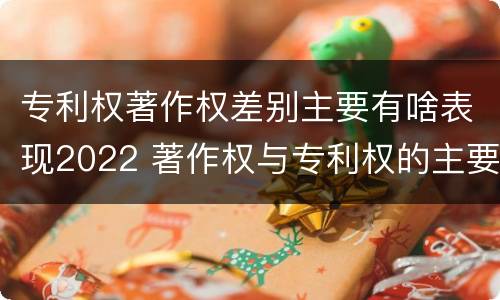 专利权著作权差别主要有啥表现2022 著作权与专利权的主要区别