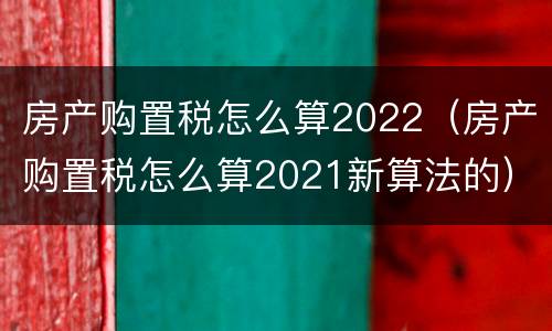 房产购置税怎么算2022（房产购置税怎么算2021新算法的）