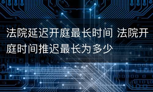 法院延迟开庭最长时间 法院开庭时间推迟最长为多少