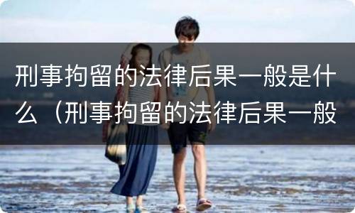 刑事拘留的法律后果一般是什么（刑事拘留的法律后果一般是什么呢）