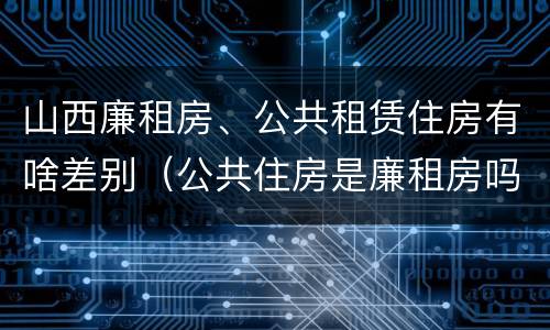 山西廉租房、公共租赁住房有啥差别（公共住房是廉租房吗）