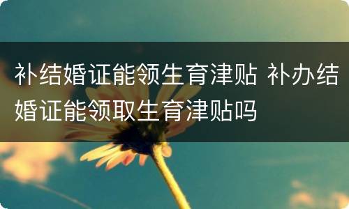 补结婚证能领生育津贴 补办结婚证能领取生育津贴吗