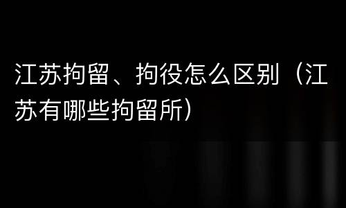 江苏拘留、拘役怎么区别（江苏有哪些拘留所）