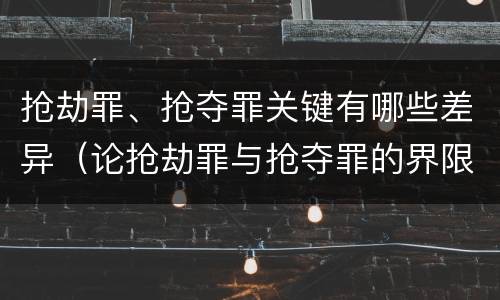 抢劫罪、抢夺罪关键有哪些差异（论抢劫罪与抢夺罪的界限）