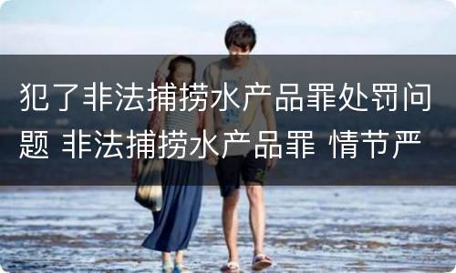 犯了非法捕捞水产品罪处罚问题 非法捕捞水产品罪 情节严重