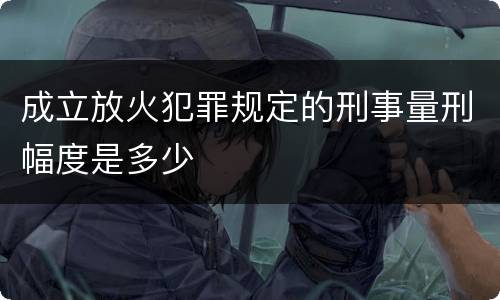 成立放火犯罪规定的刑事量刑幅度是多少