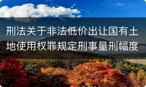 刑法关于非法低价出让国有土地使用权罪规定刑事量刑幅度是多少