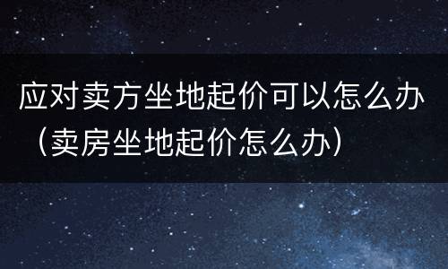 应对卖方坐地起价可以怎么办（卖房坐地起价怎么办）