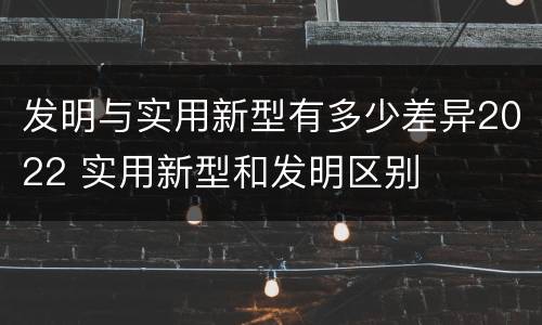 发明与实用新型有多少差异2022 实用新型和发明区别