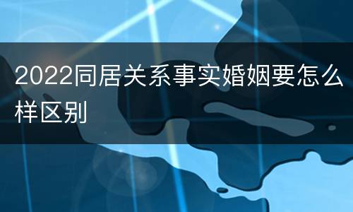 2022同居关系事实婚姻要怎么样区别