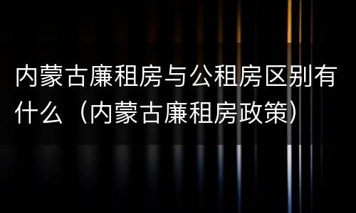 内蒙古廉租房与公租房区别有什么（内蒙古廉租房政策）