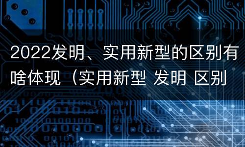 2022发明、实用新型的区别有啥体现（实用新型 发明 区别）