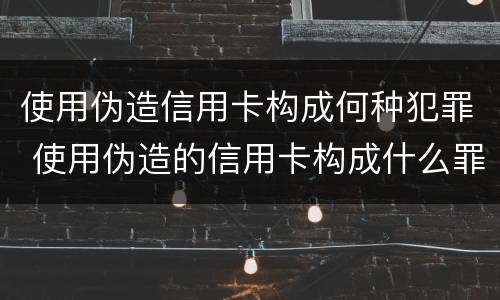 使用伪造信用卡构成何种犯罪 使用伪造的信用卡构成什么罪