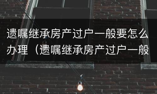 遗嘱继承房产过户一般要怎么办理（遗嘱继承房产过户一般要怎么办理呢）