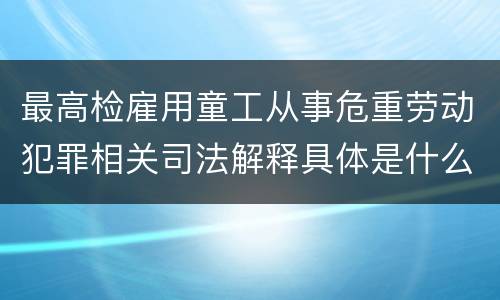 最高检雇用童工从事危重劳动犯罪相关司法解释具体是什么重要规定