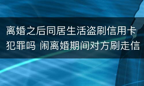 离婚之后同居生活盗刷信用卡犯罪吗 闹离婚期间对方刷走信用卡钱