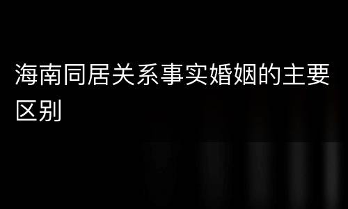海南同居关系事实婚姻的主要区别