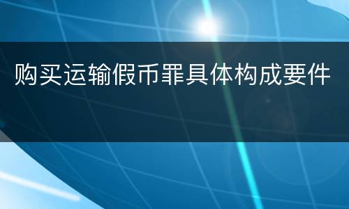 购买运输假币罪具体构成要件