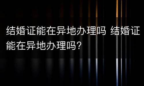 结婚证能在异地办理吗 结婚证能在异地办理吗?