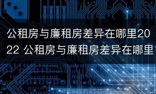 公租房与廉租房差异在哪里2022 公租房与廉租房差异在哪里2022年