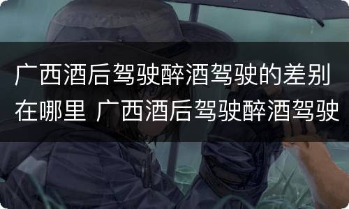 广西酒后驾驶醉酒驾驶的差别在哪里 广西酒后驾驶醉酒驾驶的差别在哪里