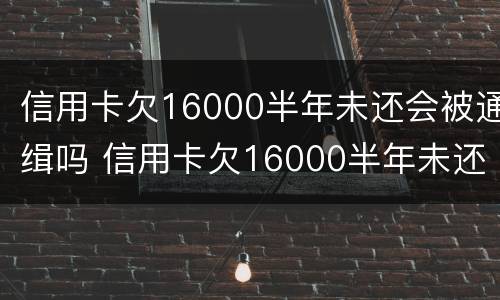 信用卡欠16000半年未还会被通缉吗 信用卡欠16000半年未还会被通缉吗知乎