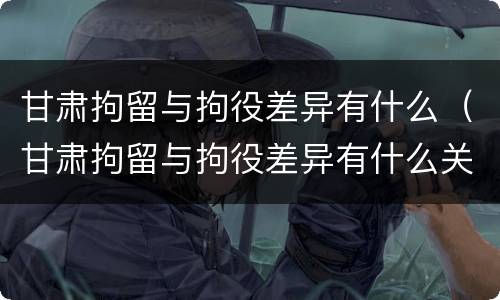 甘肃拘留与拘役差异有什么（甘肃拘留与拘役差异有什么关系）