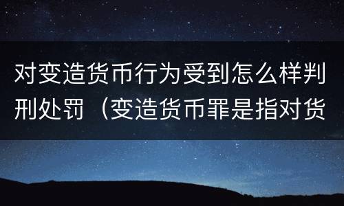 对变造货币行为受到怎么样判刑处罚（变造货币罪是指对货币采用什么等方法）