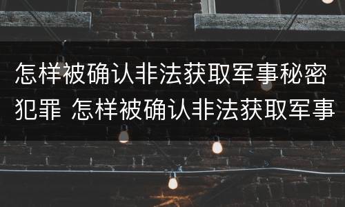 怎样被确认非法获取军事秘密犯罪 怎样被确认非法获取军事秘密犯罪信息