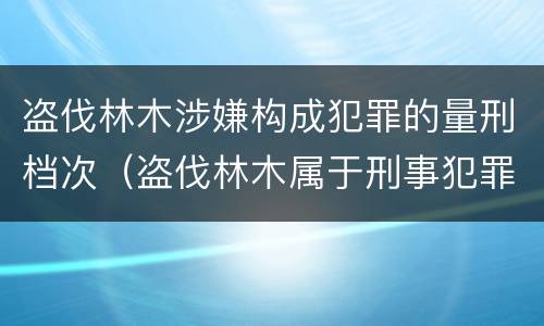 盗伐林木涉嫌构成犯罪的量刑档次（盗伐林木属于刑事犯罪吗）