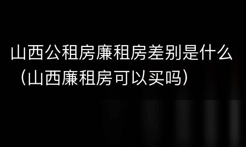 山西公租房廉租房差别是什么（山西廉租房可以买吗）