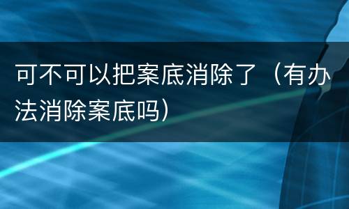 可不可以把案底消除了（有办法消除案底吗）