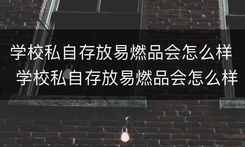 学校私自存放易燃品会怎么样 学校私自存放易燃品会怎么样处理