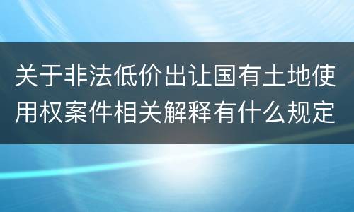 关于非法低价出让国有土地使用权案件相关解释有什么规定