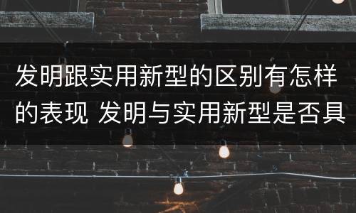 发明跟实用新型的区别有怎样的表现 发明与实用新型是否具有实用性
