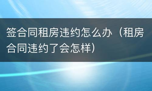 签合同租房违约怎么办（租房合同违约了会怎样）