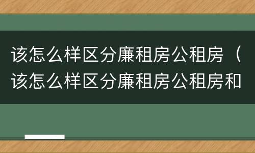 该怎么样区分廉租房公租房（该怎么样区分廉租房公租房和商品房）