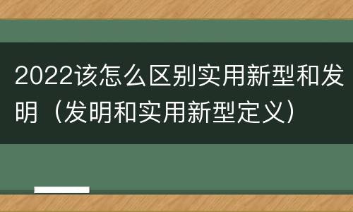 2022该怎么区别实用新型和发明（发明和实用新型定义）