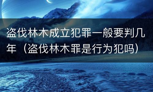 盗伐林木成立犯罪一般要判几年（盗伐林木罪是行为犯吗）