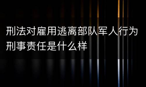 刑法对雇用逃离部队军人行为刑事责任是什么样