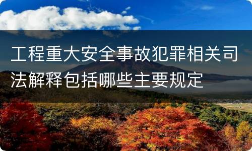 工程重大安全事故犯罪相关司法解释包括哪些主要规定