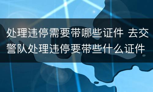 处理违停需要带哪些证件 去交警队处理违停要带些什么证件