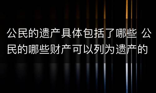 公民的遗产具体包括了哪些 公民的哪些财产可以列为遗产的范围
