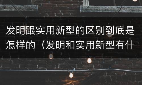 发明跟实用新型的区别到底是怎样的（发明和实用新型有什么区别）