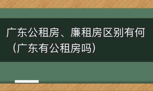 广东公租房、廉租房区别有何（广东有公租房吗）