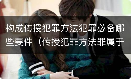 构成传授犯罪方法犯罪必备哪些要件（传授犯罪方法罪属于什么犯罪类型）